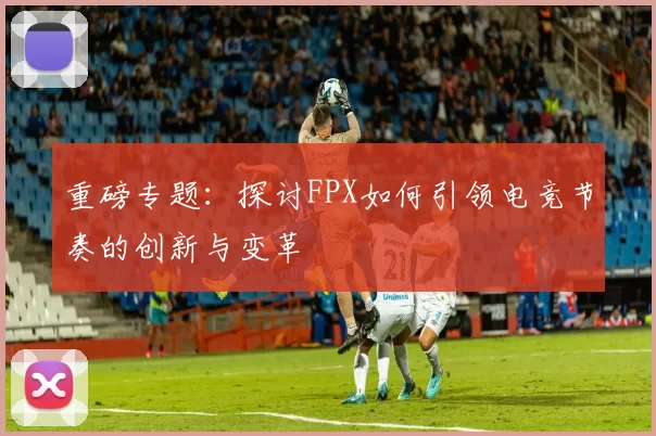 重磅专题：探讨FPX如何引领电竞节奏的创新与变革