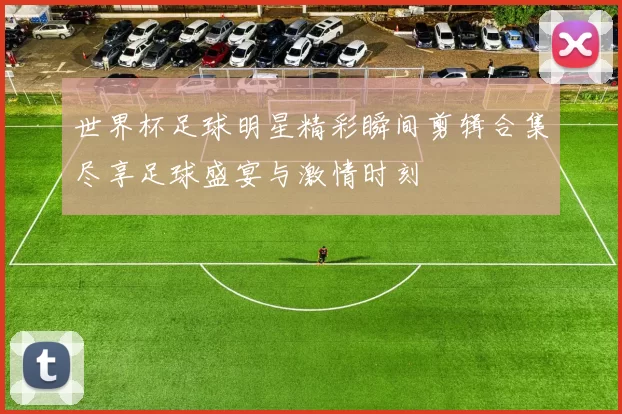 世界杯足球明星精彩瞬间剪辑合集尽享足球盛宴与激情时刻