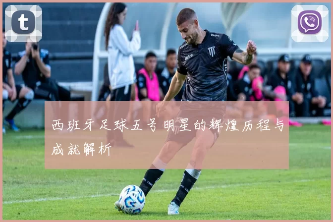 西班牙足球五号明星的辉煌历程与成就解析