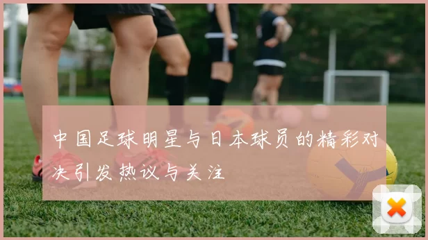 中国足球明星与日本球员的精彩对决引发热议与关注