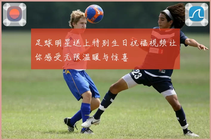 足球明星送上特别生日祝福视频让你感受无限温暖与惊喜