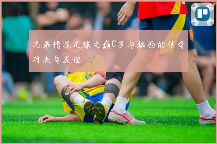 兄弟情深足球之巅C罗与梅西的传奇对决与友谊