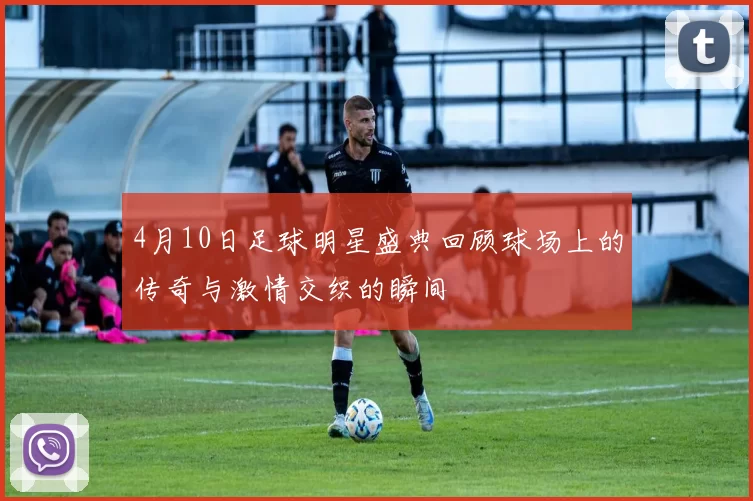 4月10日足球明星盛典回顾球场上的传奇与激情交织的瞬间
