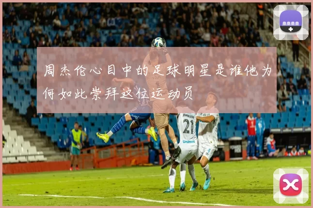 周杰伦心目中的足球明星是谁他为何如此崇拜这位运动员
