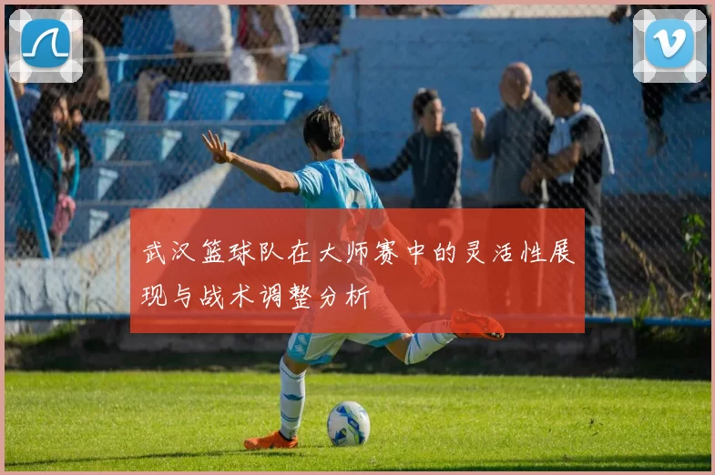 武汉篮球队在大师赛中的灵活性展现与战术调整分析