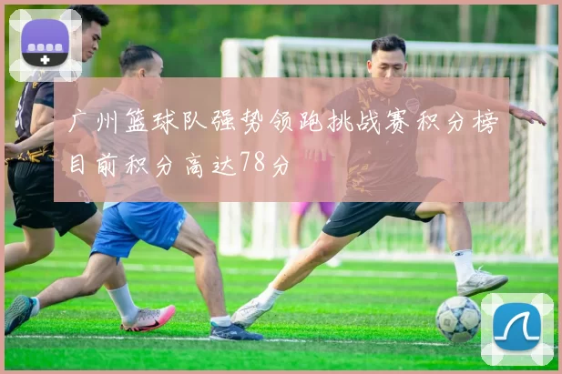 广州篮球队强势领跑挑战赛积分榜目前积分高达78分