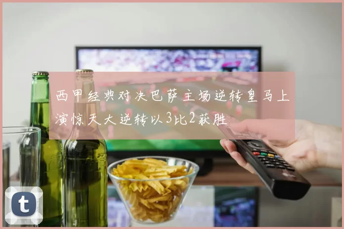 西甲经典对决巴萨主场逆转皇马上演惊天大逆转以3比2获胜