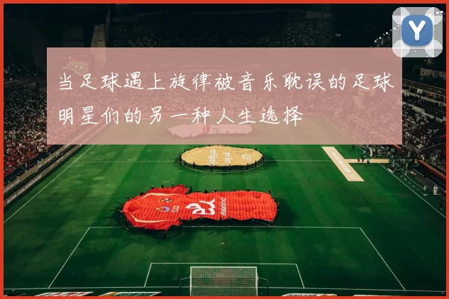 当足球遇上旋律被音乐耽误的足球明星们的另一种人生选择