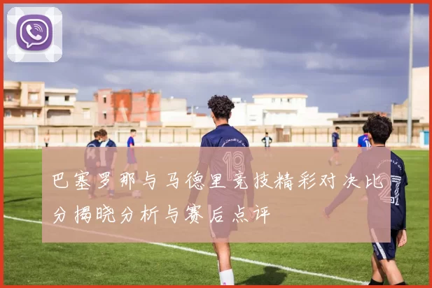 巴塞罗那与马德里竞技精彩对决比分揭晓分析与赛后点评
