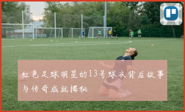 红色足球明星的13号球衣背后故事与传奇成就揭秘