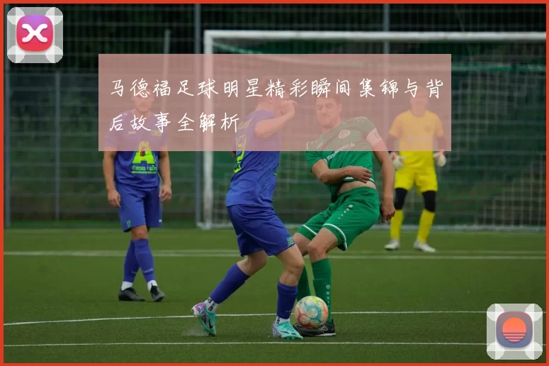 马德福足球明星精彩瞬间集锦与背后故事全解析