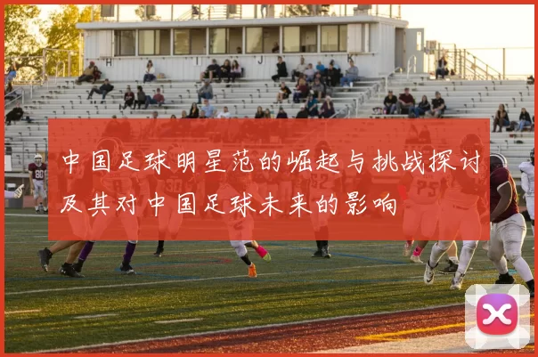 中国足球明星范的崛起与挑战探讨及其对中国足球未来的影响