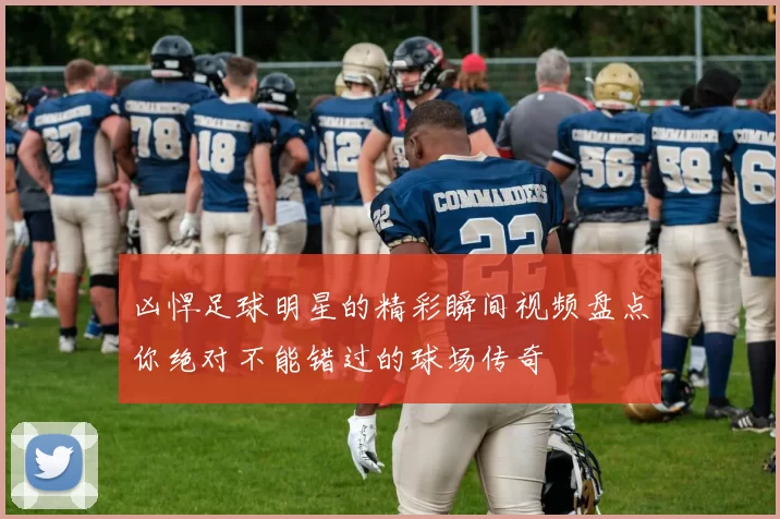 凶悍足球明星的精彩瞬间视频盘点你绝对不能错过的球场传奇