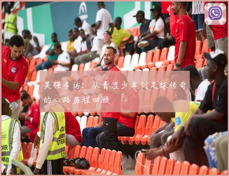 吴强专访：从青涩少年到足球传奇的心路历程回顾