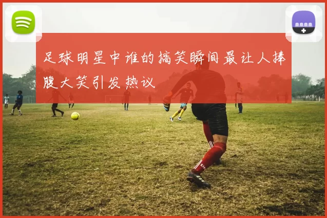 足球明星中谁的搞笑瞬间最让人捧腹大笑引发热议