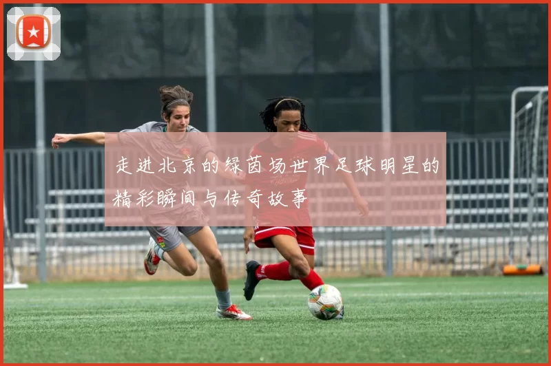 走进北京的绿茵场世界足球明星的精彩瞬间与传奇故事