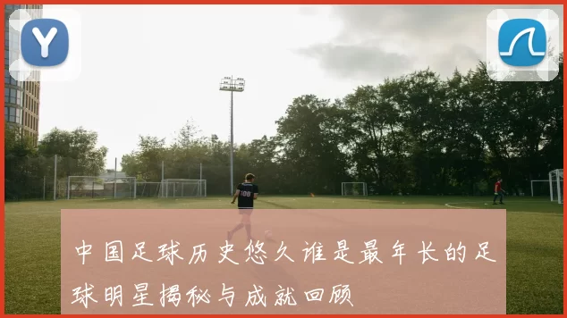 中国足球历史悠久谁是最年长的足球明星揭秘与成就回顾