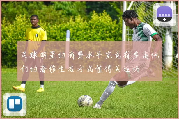 足球明星的消费水平究竟有多高他们的奢侈生活方式值得关注吗