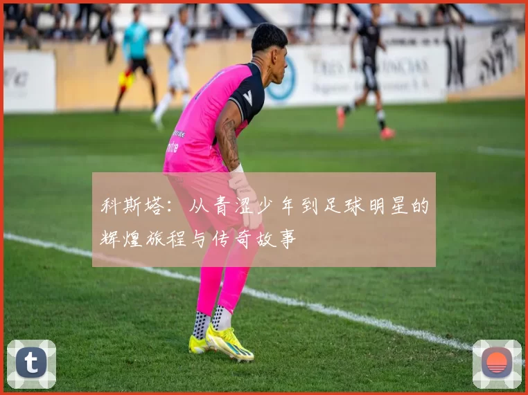 科斯塔：从青涩少年到足球明星的辉煌旅程与传奇故事