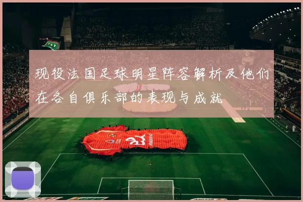 现役法国足球明星阵容解析及他们在各自俱乐部的表现与成就