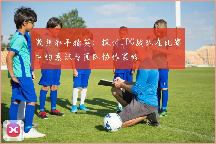 聚焦和平精英：探讨JDG战队在比赛中的意识与团队协作策略