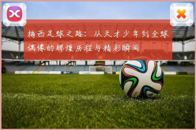 梅西足球之路：从天才少年到全球偶像的辉煌历程与精彩瞬间