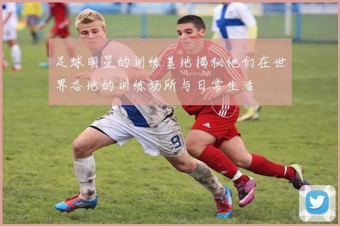 足球明星的训练基地揭秘他们在世界各地的训练场所与日常生活