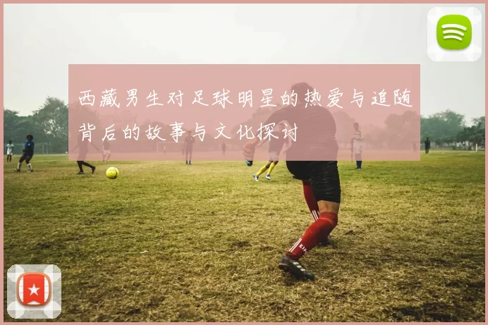 西藏男生对足球明星的热爱与追随背后的故事与文化探讨