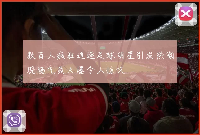 数百人疯狂追逐足球明星引发热潮现场气氛火爆令人惊叹