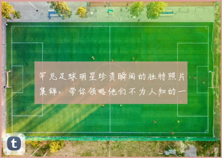 罕见足球明星珍贵瞬间的独特照片集锦，带你领略他们不为人知的一面
