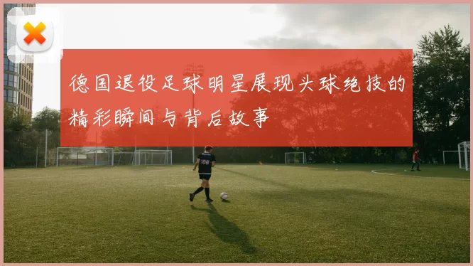 德国退役足球明星展现头球绝技的精彩瞬间与背后故事