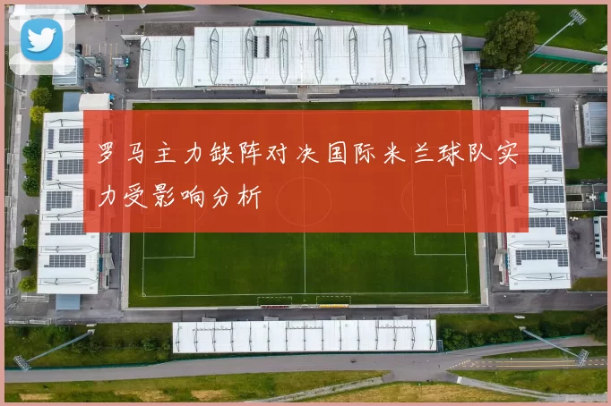 罗马主力缺阵对决国际米兰球队实力受影响分析