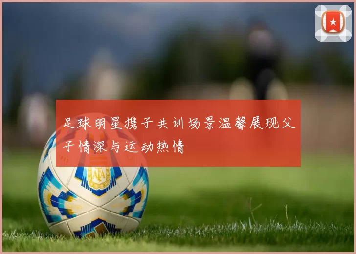 足球明星携子共训场景温馨展现父子情深与运动热情