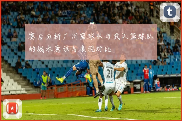 赛后分析广州篮球队与武汉篮球队的战术意识与表现对比