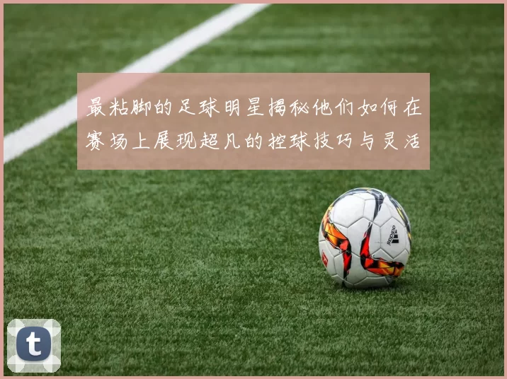 最粘脚的足球明星揭秘他们如何在赛场上展现超凡的控球技巧与灵活性