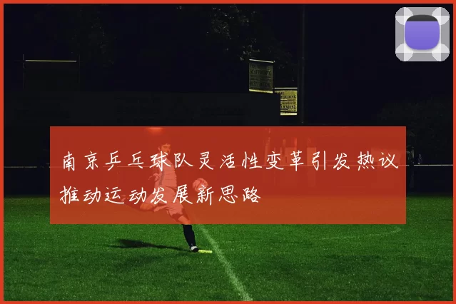 南京乒乓球队灵活性变革引发热议推动运动发展新思路