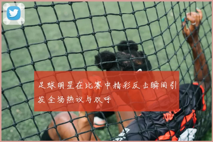 足球明星在比赛中精彩反击瞬间引发全场热议与欢呼