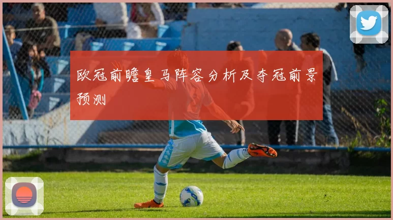欧冠前瞻皇马阵容分析及夺冠前景预测