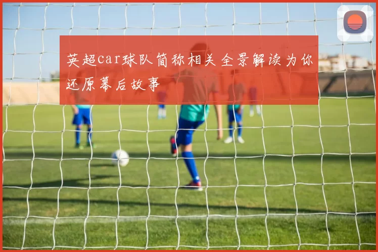 英超car球队简称相关全景解读为你还原幕后故事