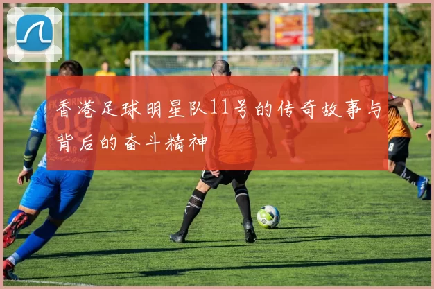 香港足球明星队11号的传奇故事与背后的奋斗精神
