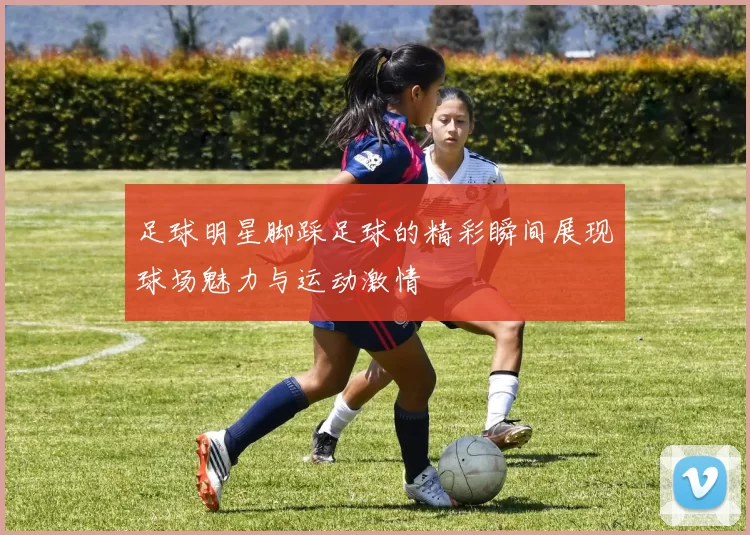 足球明星脚踩足球的精彩瞬间展现球场魅力与运动激情